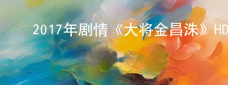 ﻿蔡一博的个人主页,﻿2017年剧情《大将金昌洙》HD韩语中字迅雷下载_电影天堂